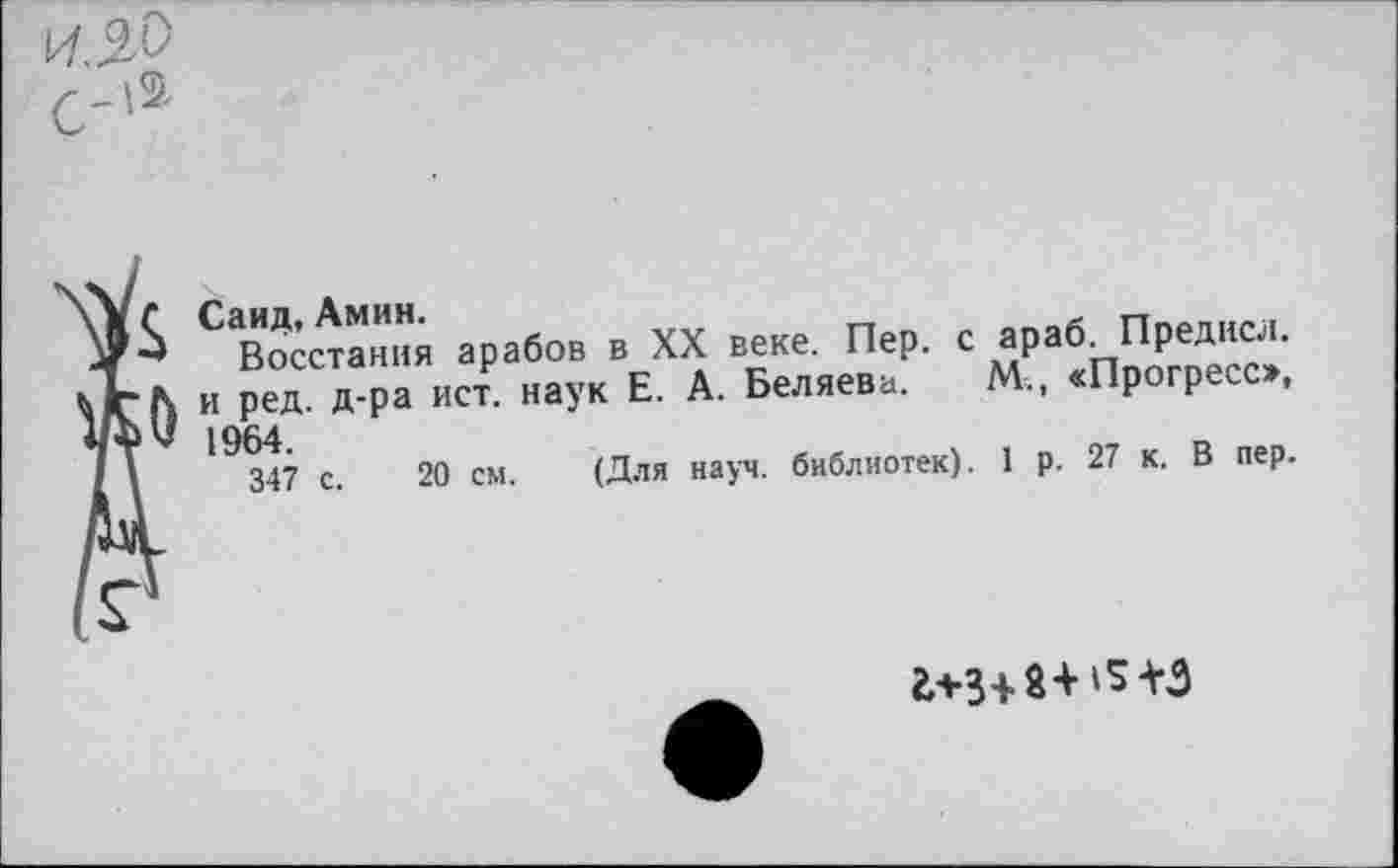 ﻿1964.
347 с.
Саид, Амин.
Восстания арабов в XX веке. Пер. с и ред. д-ра ист. наук Е. А. Беляева.
араб. Предисл.
М., «Прогресс»,
20 см. (Для науч, библиотек). 1 р. 27 к. В пер.
£+3+8+15+3